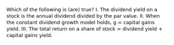 Which of the following is (are) true? I. The dividend yield on a stock is the annual dividend divided by the par value. II. When the constant dividend growth model holds, g = capital gains yield. III. The total return on a share of stock = dividend yield + capital gains yield.