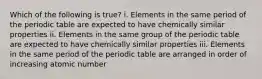 Which of the following is true? i. Elements in the same period of the periodic table are expected to have chemically similar properties ii. Elements in the same group of the periodic table are expected to have chemically similar properties iii. Elements in the same period of the periodic table are arranged in order of increasing atomic number