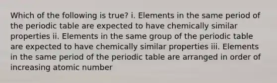 Which of the following is true? i. Elements in the same period of the periodic table are expected to have chemically similar properties ii. Elements in the same group of the periodic table are expected to have chemically similar properties iii. Elements in the same period of the periodic table are arranged in order of increasing atomic number