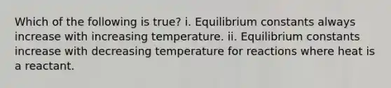 Which of the following is true? i. Equilibrium constants always increase with increasing temperature. ii. Equilibrium constants increase with decreasing temperature for reactions where heat is a reactant.