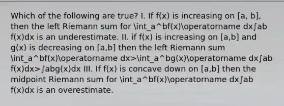 Which of the following are true? I. If f(x) is increasing on [a, b], then the left Riemann sum for int_a^bf(x)operatorname dx∫ab​f(x)dx is an underestimate. II. if f(x) is increasing on [a,b] and g(x) is decreasing on [a,b] then the left Riemann sum int_a^bf(x)operatorname dx>int_a^bg(x)operatorname dx∫ab​f(x)dx>∫ab​g(x)dx III. If f(x) is concave down on [a,b] then the midpoint Riemann sum for int_a^bf(x)operatorname dx∫ab​f(x)dx is an overestimate.