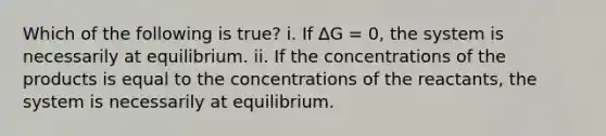 Which of the following is true? i. If ∆G = 0, the system is necessarily at equilibrium. ii. If the concentrations of the products is equal to the concentrations of the reactants, the system is necessarily at equilibrium.