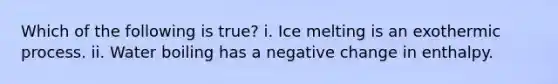 Which of the following is true? i. Ice melting is an exothermic process. ii. Water boiling has a negative change in enthalpy.