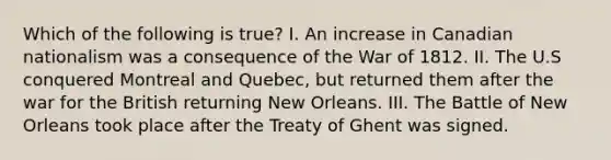 Which of the following is true? I. An increase in Canadian nationalism was a consequence of the War of 1812. II. The U.S conquered Montreal and Quebec, but returned them after the war for the British returning New Orleans. III. The Battle of New Orleans took place after the Treaty of Ghent was signed.