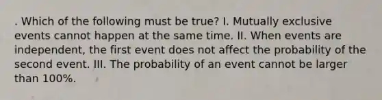 . Which of the following must be true? I. Mutually exclusive events cannot happen at the same time. II. When events are independent, the first event does not affect the probability of the second event. III. The probability of an event cannot be larger than 100%.