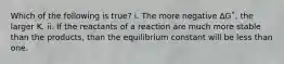 Which of the following is true? i. The more negative ∆G˚, the larger K. ii. If the reactants of a reaction are much more stable than the products, than the equilibrium constant will be less than one.