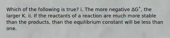 Which of the following is true? i. The more negative ∆G˚, the larger K. ii. If the reactants of a reaction are much more stable than the products, than the equilibrium constant will be less than one.