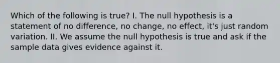 Which of the following is true? I. The null hypothesis is a statement of no difference, no change, no effect, it's just random variation. II. We assume the null hypothesis is true and ask if the sample data gives evidence against it.