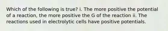 Which of the following is true? i. The more positive the potential of a reaction, the more positive the G of the reaction ii. The reactions used in electrolytic cells have positive potentials.