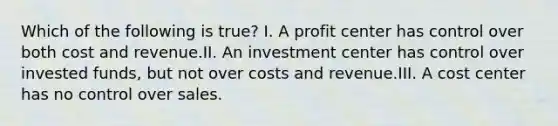 Which of the following is true? I. A profit center has control over both cost and revenue.II. An investment center has control over invested funds, but not over costs and revenue.III. A cost center has no control over sales.