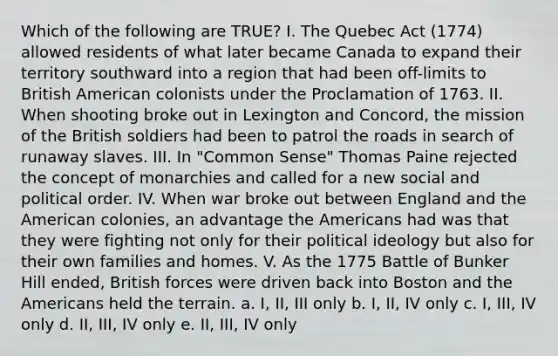 Which of the following are TRUE? I. The Quebec Act (1774) allowed residents of what later became Canada to expand their territory southward into a region that had been off-limits to British American colonists under the Proclamation of 1763. II. When shooting broke out in Lexington and Concord, the mission of the British soldiers had been to patrol the roads in search of runaway slaves. III. In "Common Sense" Thomas Paine rejected the concept of monarchies and called for a new social and political order. IV. When war broke out between England and the American colonies, an advantage the Americans had was that they were fighting not only for their political ideology but also for their own families and homes. V. As the 1775 Battle of Bunker Hill ended, British forces were driven back into Boston and the Americans held the terrain. a. I, II, III only b. I, II, IV only c. I, III, IV only d. II, III, IV only e. II, III, IV only