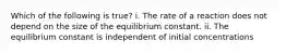 Which of the following is true? i. The rate of a reaction does not depend on the size of the equilibrium constant. ii. The equilibrium constant is independent of initial concentrations