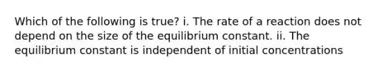 Which of the following is true? i. The rate of a reaction does not depend on the size of the equilibrium constant. ii. The equilibrium constant is independent of initial concentrations