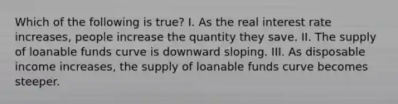 Which of the following is true? I. As the real interest rate increases, people increase the quantity they save. II. The supply of loanable funds curve is downward sloping. III. As disposable income increases, the supply of loanable funds curve becomes steeper.