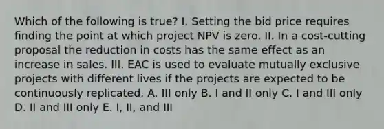 Which of the following is true? I. Setting the bid price requires finding the point at which project NPV is zero. II. In a cost-cutting proposal the reduction in costs has the same effect as an increase in sales. III. EAC is used to evaluate mutually exclusive projects with different lives if the projects are expected to be continuously replicated. A. III only B. I and II only C. I and III only D. II and III only E. I, II, and III