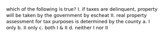 which of the following is true? I. if taxes are delinquent, property will be taken by the government by escheat II. real property assessment for tax purposes is determined by the county a. I only b. II only c. both I & II d. neither I nor II