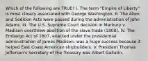 Which of the following are TRUE? I. The term "Empire of Liberty" is most closely associated with George Washington. II. The Alien and Sedition Acts were passed during the administration of John Adams. III. The U.S. Supreme Court decision in Marbury v. Madison overthrew abolition of the slave trade (1808). IV. The Embargo Act of 1807, enacted under the presidential administration of James Madison, was a huge success because it helped East Coast American shipbuilders. V. President Thomas Jefferson's Secretary of the Treasury was Albert Gallatin.