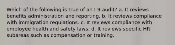 Which of the following is true of an I-9 audit? a. It reviews benefits administration and reporting. b. It reviews compliance with immigration regulations. c. It reviews compliance with employee health and safety laws. d. It reviews specific HR subareas such as compensation or training.