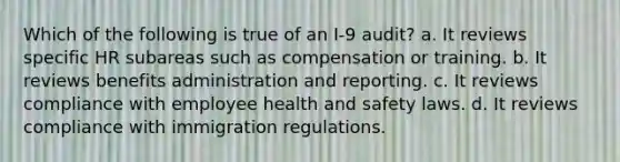 Which of the following is true of an I-9 audit? a. It reviews specific HR subareas such as compensation or training. b. It reviews benefits administration and reporting. c. It reviews compliance with employee health and safety laws. d. It reviews compliance with immigration regulations.