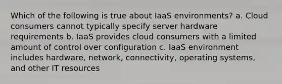 Which of the following is true about IaaS environments? a. Cloud consumers cannot typically specify server hardware requirements b. IaaS provides cloud consumers with a limited amount of control over configuration c. IaaS environment includes hardware, network, connectivity, operating systems, and other IT resources