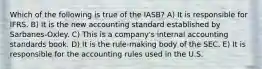 Which of the following is true of the IASB? A) It is responsible for IFRS. B) It is the new accounting standard established by Sarbanes-Oxley. C) This is a company's internal accounting standards book. D) It is the rule-making body of the SEC. E) It is responsible for the accounting rules used in the U.S.