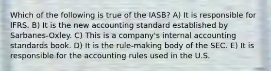 Which of the following is true of the IASB? A) It is responsible for IFRS. B) It is the new accounting standard established by Sarbanes-Oxley. C) This is a company's internal accounting standards book. D) It is the rule-making body of the SEC. E) It is responsible for the accounting rules used in the U.S.