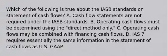 Which of the following is true about the IASB standards on statement of cash flows? A. Cash flow statements are not required under the IASB standards. B. Operating cash flows must be determined using the "direct method only." C. Operating cash flows may be combined with financing cash flows. D. IAS 7 requires essentially the same information in the statement of cash flows as U.S. GAAP.