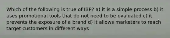 Which of the following is true of IBP? a) it is a simple process b) it uses promotional tools that do not need to be evaluated c) it prevents the exposure of a brand d) it allows marketers to reach target customers in different ways