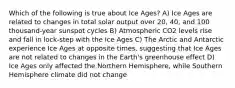 Which of the following is true about Ice Ages? A) Ice Ages are related to changes in total solar output over 20, 40, and 100 thousand-year sunspot cycles B) Atmospheric CO2 levels rise and fall in lock-step with the Ice Ages C) The Arctic and Antarctic experience Ice Ages at opposite times, suggesting that Ice Ages are not related to changes in the Earth's greenhouse effect D) Ice Ages only affected the Northern Hemisphere, while Southern Hemisphere climate did not change