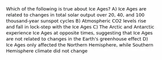 Which of the following is true about Ice Ages? A) Ice Ages are related to changes in total solar output over 20, 40, and 100 thousand-year sunspot cycles B) Atmospheric CO2 levels rise and fall in lock-step with the Ice Ages C) The Arctic and Antarctic experience Ice Ages at opposite times, suggesting that Ice Ages are not related to changes in the Earth's greenhouse effect D) Ice Ages only affected the Northern Hemisphere, while Southern Hemisphere climate did not change