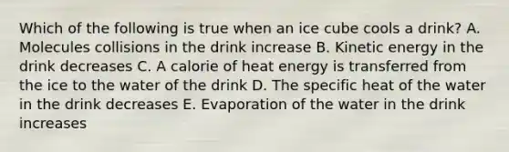 Which of the following is true when an ice cube cools a drink? A. Molecules collisions in the drink increase B. Kinetic energy in the drink decreases C. A calorie of heat energy is transferred from the ice to the water of the drink D. The specific heat of the water in the drink decreases E. Evaporation of the water in the drink increases