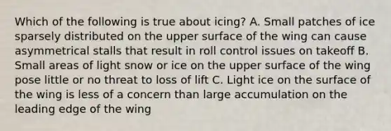 Which of the following is true about icing? A. Small patches of ice sparsely distributed on the upper surface of the wing can cause asymmetrical stalls that result in roll control issues on takeoff B. Small areas of light snow or ice on the upper surface of the wing pose little or no threat to loss of lift C. Light ice on the surface of the wing is less of a concern than large accumulation on the leading edge of the wing