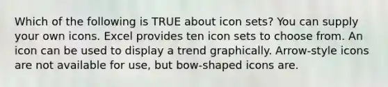 Which of the following is TRUE about icon sets? You can supply your own icons. Excel provides ten icon sets to choose from. An icon can be used to display a trend graphically. Arrow-style icons are not available for use, but bow-shaped icons are.