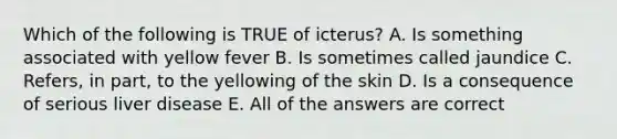 Which of the following is TRUE of icterus? A. Is something associated with yellow fever B. Is sometimes called jaundice C. Refers, in part, to the yellowing of the skin D. Is a consequence of serious liver disease E. All of the answers are correct