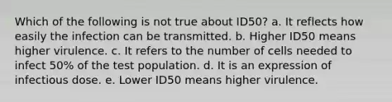 Which of the following is not true about ID50? a. It reflects how easily the infection can be transmitted. b. Higher ID50 means higher virulence. c. It refers to the number of cells needed to infect 50% of the test population. d. It is an expression of infectious dose. e. Lower ID50 means higher virulence.