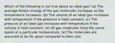 Which of the following is not true about an ideal gas? (a) The average kinetic energy of the gas molecules increases as the temperature increases. (b) The volume of an ideal gas increases with temperature if the pressure is held constant. (c) The pressure of an ideal gas increases with temperature if the volume is held constant. (d) All gas molecules have the same speed at a particular temperature. (e) The molecules are assumed to be far apart compared to their size