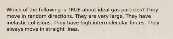 Which of the following is TRUE about ideal gas particles? They move in random directions. They are very large. They have inelastic collisions. They have high intermolecular forces. They always move in straight lines.