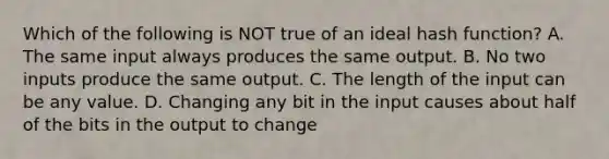 Which of the following is NOT true of an ideal hash function? A. The same input always produces the same output. B. No two inputs produce the same output. C. The length of the input can be any value. D. Changing any bit in the input causes about half of the bits in the output to change