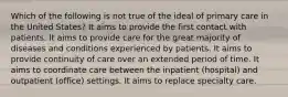 Which of the following is not true of the ideal of primary care in the United States? It aims to provide the first contact with patients. It aims to provide care for the great majority of diseases and conditions experienced by patients. It aims to provide continuity of care over an extended period of time. It aims to coordinate care between the inpatient (hospital) and outpatient (office) settings. It aims to replace specialty care.