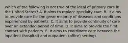 Which of the following is not true of the ideal of primary care in the United States? A. It aims to replace specialty care. B. It aims to provide care for the great majority of diseases and conditions experienced by patients. C. It aims to provide continuity of care over an extended period of time. D. It aims to provide the first contact with patients. E. It aims to coordinate care between the inpatient (hospital) and outpatient (office) settings.