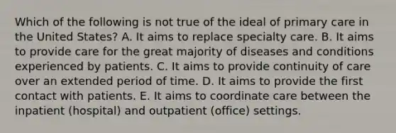 Which of the following is not true of the ideal of primary care in the United States? A. It aims to replace specialty care. B. It aims to provide care for the great majority of diseases and conditions experienced by patients. C. It aims to provide continuity of care over an extended period of time. D. It aims to provide the first contact with patients. E. It aims to coordinate care between the inpatient (hospital) and outpatient (office) settings.