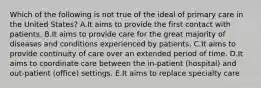 Which of the following is not true of the ideal of primary care in the United States? A.It aims to provide the first contact with patients. B.It aims to provide care for the great majority of diseases and conditions experienced by patients. C.It aims to provide continuity of care over an extended period of time. D.It aims to coordinate care between the in-patient (hospital) and out-patient (office) settings. E.It aims to replace specialty care