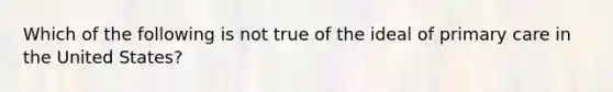 Which of the following is not true of the ideal of primary care in the United States?