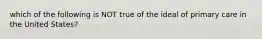 which of the following is NOT true of the ideal of primary care in the United States?