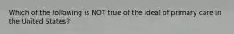 Which of the following is NOT true of the ideal of primary care in the United States?