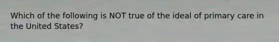 Which of the following is NOT true of the ideal of primary care in the United States?