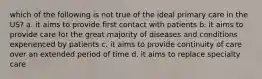 which of the following is not true of the ideal primary care in the US? a. it aims to provide first contact with patients b. it aims to provide care for the great majority of diseases and conditions experienced by patients c. it aims to provide continuity of care over an extended period of time d. it aims to replace specialty care