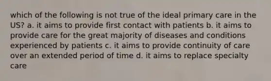 which of the following is not true of the ideal primary care in the US? a. it aims to provide first contact with patients b. it aims to provide care for the great majority of diseases and conditions experienced by patients c. it aims to provide continuity of care over an extended period of time d. it aims to replace specialty care