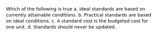 Which of the following is true a. Ideal standards are based on currently attainable conditions. b. Practical standards are based on ideal conditions. c. A standard cost is the budgeted cost for one unit. d. Standards should never be updated.