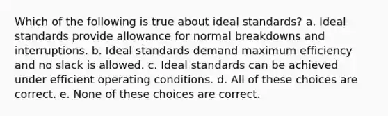 Which of the following is true about ideal standards? a. Ideal standards provide allowance for normal breakdowns and interruptions. b. Ideal standards demand maximum efficiency and no slack is allowed. c. Ideal standards can be achieved under efficient operating conditions. d. All of these choices are correct. e. None of these choices are correct.